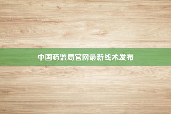 中国药监局官网最新战术发布
